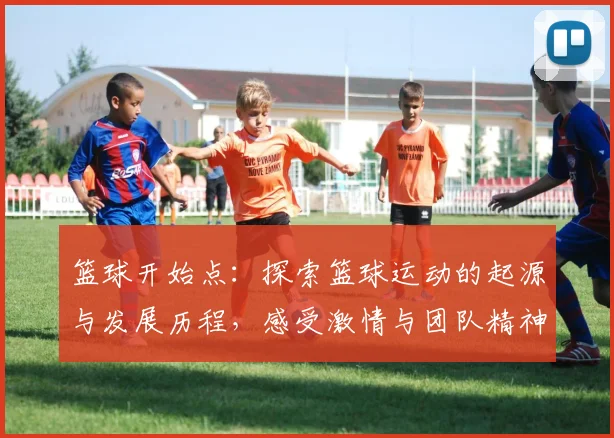 篮球开始点：探索篮球运动的起源与发展历程，感受激情与团队精神的魅力