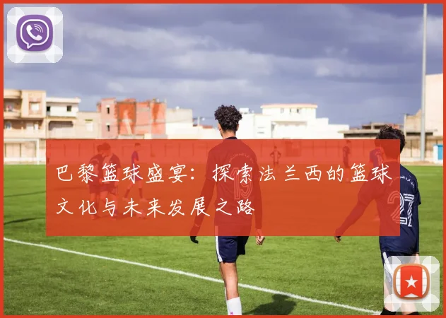 巴黎篮球盛宴：探索法兰西的篮球文化与未来发展之路